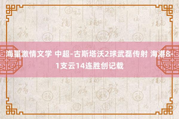 海量激情文学 中超-古斯塔沃2球武磊传射 海港8-1支云14连胜创记载