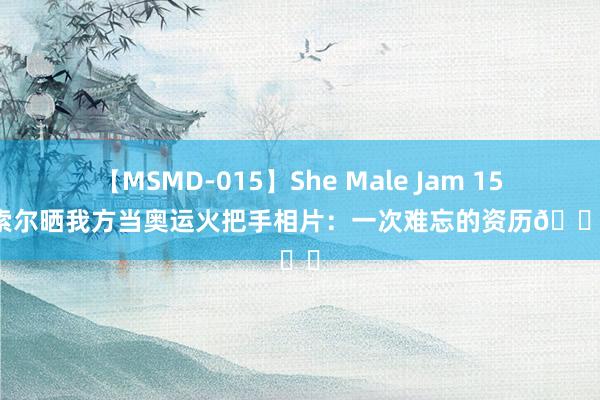 【MSMD-015】She Male Jam 15 大加索尔晒我方当奥运火把手相片：一次难忘的资历?❤️