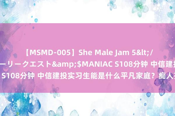 【MSMD-005】She Male Jam 5</a>2008-08-04グローリークエスト&$MANIAC S108分钟 中信建投实习生能是什么平凡家庭？痴人齐看得出来