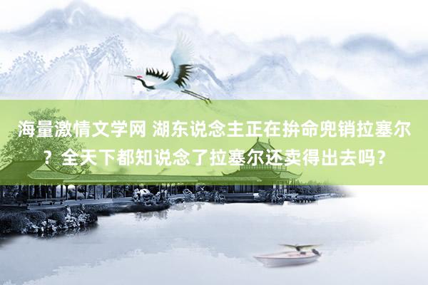 海量激情文学网 湖东说念主正在拚命兜销拉塞尔？全天下都知说念了拉塞尔还卖得出去吗？