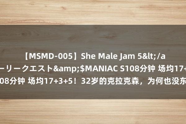 【MSMD-005】She Male Jam 5</a>2008-08-04グローリークエスト&$MANIAC S108分钟 场均17+3+5！32岁的克拉克森，为何也没东说念主要？