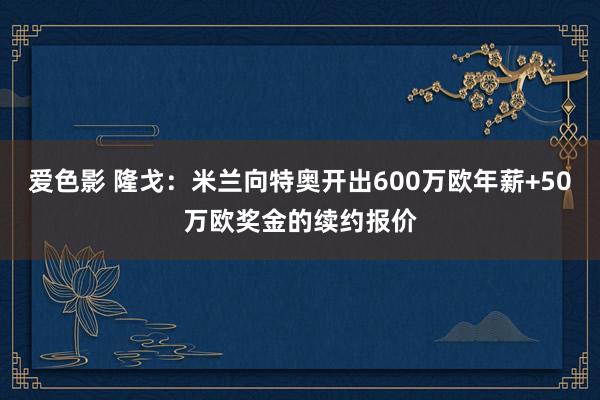 爱色影 隆戈：米兰向特奥开出600万欧年薪+50万欧奖金的续约报价