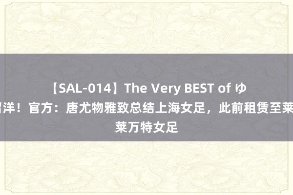 【SAL-014】The Very BEST of ゆか 鸿沟留洋！官方：唐尤物雅致总结上海女足，此前租赁至莱万特女足