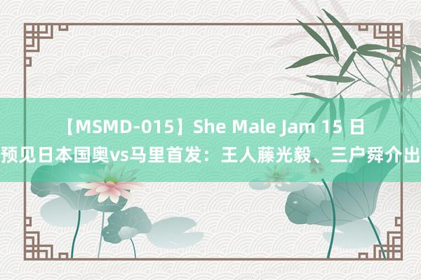 【MSMD-015】She Male Jam 15 日媒预见日本国奥vs马里首发：王人藤光毅、三户舜介出战