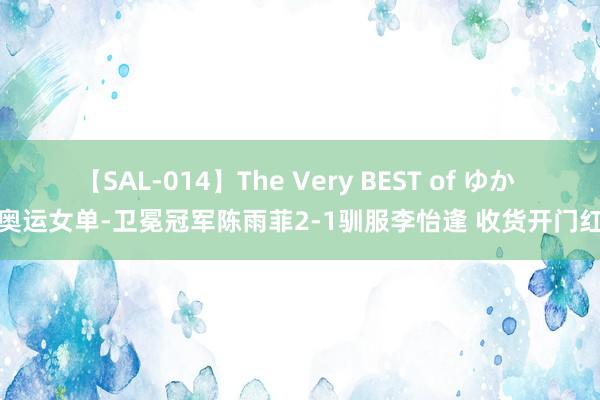 【SAL-014】The Very BEST of ゆか 奥运女单-卫冕冠军陈雨菲2-1驯服李怡逢 收货开门红