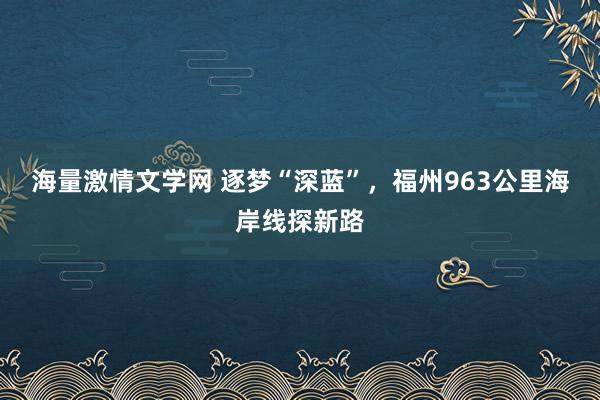 海量激情文学网 逐梦“深蓝”，福州963公里海岸线探新路