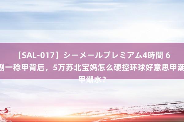 【SAL-017】シーメールプレミアム4時間 6 一副一稔甲背后，5万苏北宝妈怎么硬控环球好意思甲潮水？