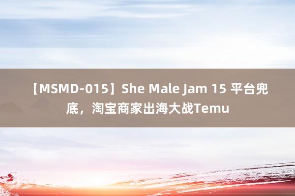 【MSMD-015】She Male Jam 15 平台兜底，淘宝商家出海大战Temu