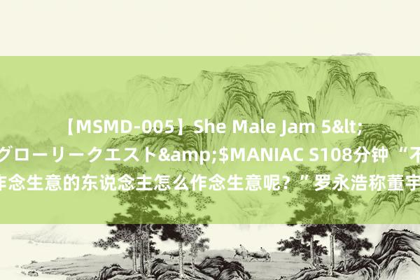 【MSMD-005】She Male Jam 5</a>2008-08-04グローリークエスト&$MANIAC S108分钟 “不爱作念生意的东说念主怎么作念生意呢？”罗永浩称董宇辉去职是双输，俞敏洪要负全责