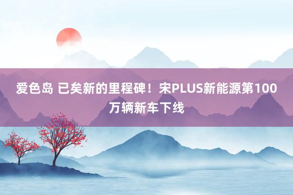 爱色岛 已矣新的里程碑！宋PLUS新能源第100万辆新车下线