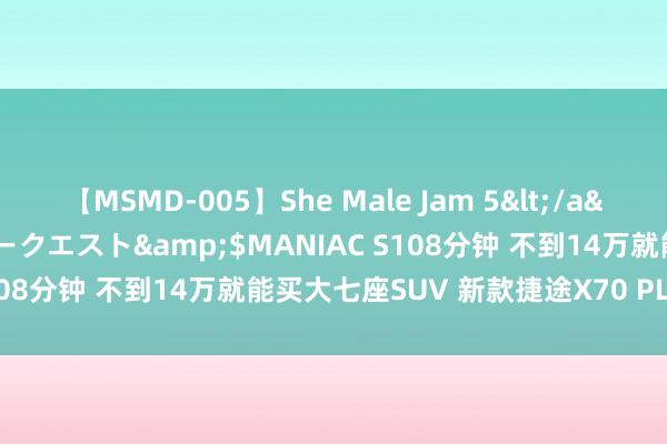 【MSMD-005】She Male Jam 5</a>2008-08-04グローリークエスト&$MANIAC S108分钟 不到14万就能买大七座SUV 新款捷途X70 PLUS上市