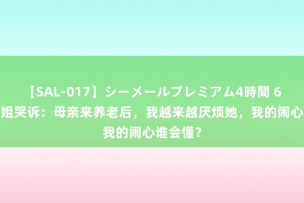 【SAL-017】シーメールプレミアム4時間 6 49岁大姐哭诉：母亲来养老后，我越来越厌烦她，我的闹心谁会懂？