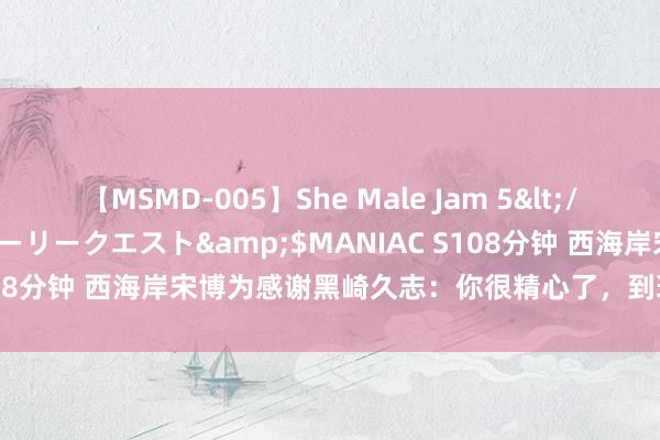 【MSMD-005】She Male Jam 5</a>2008-08-04グローリークエスト&$MANIAC S108分钟 西海岸宋博为感谢黑崎久志：你很精心了，到现时也很退却易