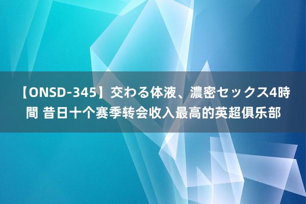 【ONSD-345】交わる体液、濃密セックス4時間 昔日十个赛季转会收入最高的英超俱乐部