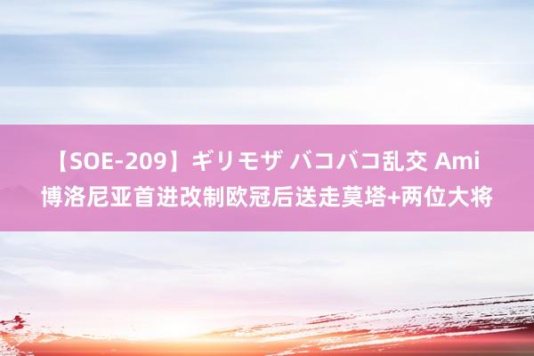 【SOE-209】ギリモザ バコバコ乱交 Ami 博洛尼亚首进改制欧冠后送走莫塔+两位大将