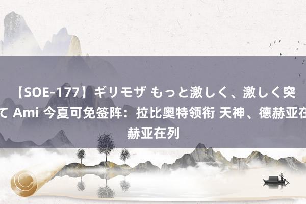 【SOE-177】ギリモザ もっと激しく、激しく突いて Ami 今夏可免签阵：拉比奥特领衔 天神、德赫亚在列