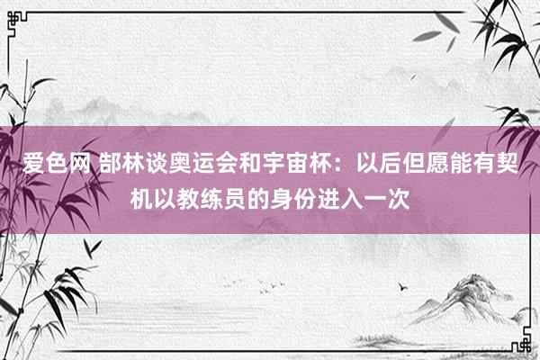 爱色网 郜林谈奥运会和宇宙杯：以后但愿能有契机以教练员的身份进入一次