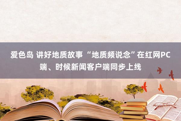 爱色岛 讲好地质故事 “地质频说念”在红网PC端、时候新闻客户端同步上线