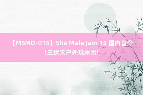 【MSMD-015】She Male Jam 15 国内首个!三伏天户外玩冰雪!