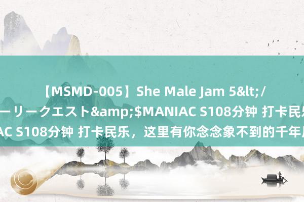 【MSMD-005】She Male Jam 5</a>2008-08-04グローリークエスト&$MANIAC S108分钟 打卡民乐，这里有你念念象不到的千年历史光景