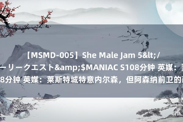 【MSMD-005】She Male Jam 5</a>2008-08-04グローリークエスト&$MANIAC S108分钟 英媒：莱斯特城特意内尔森，但阿森纳前卫的薪资要求是迫害