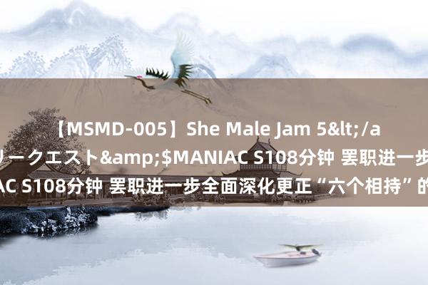 【MSMD-005】She Male Jam 5</a>2008-08-04グローリークエスト&$MANIAC S108分钟 罢职进一步全面深化更正“六个相持”的原则