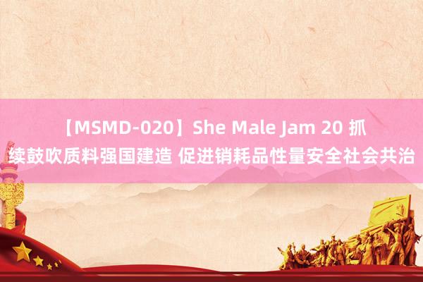 【MSMD-020】She Male Jam 20 抓续鼓吹质料强国建造 促进销耗品性量安全社会共治