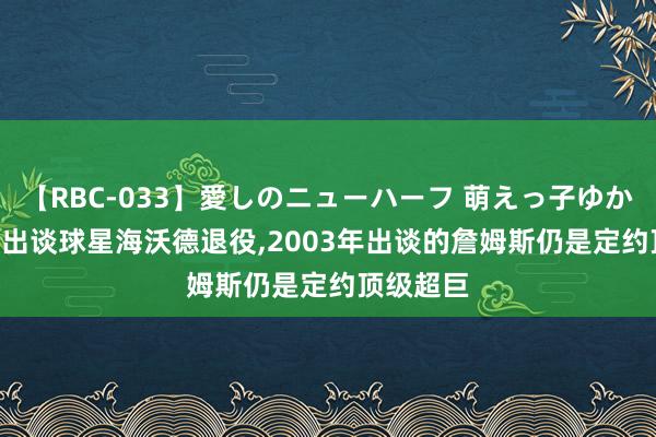 【RBC-033】愛しのニューハーフ 萌えっ子ゆか 2010年出谈球星海沃德退役，2003年出谈的詹姆斯仍是定约顶级超巨