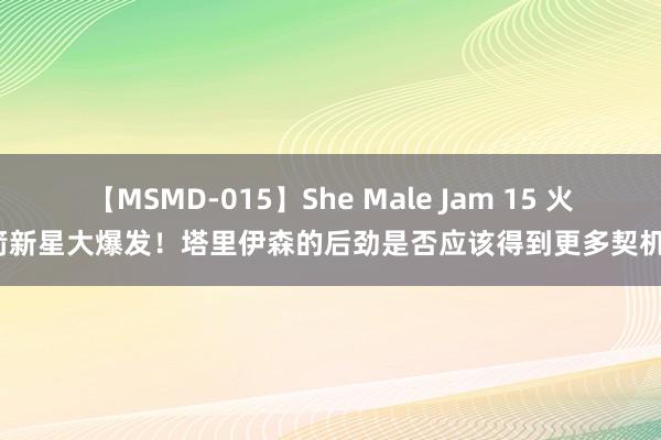 【MSMD-015】She Male Jam 15 火箭新星大爆发！塔里伊森的后劲是否应该得到更多契机？