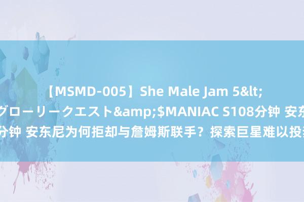 【MSMD-005】She Male Jam 5</a>2008-08-04グローリークエスト&$MANIAC S108分钟 安东尼为何拒却与詹姆斯联手？探索巨星难以投奔小城市球队的逆境