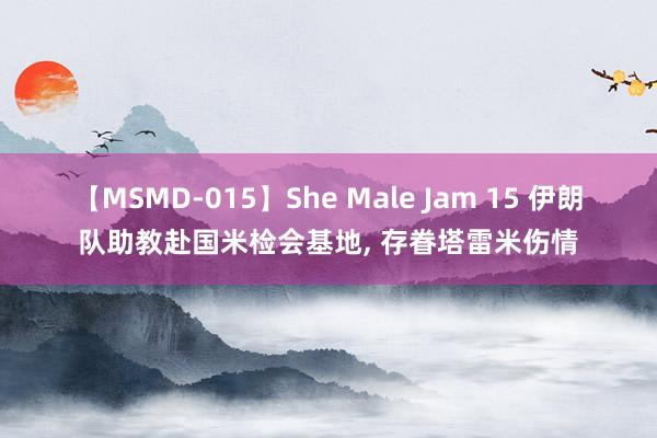 【MSMD-015】She Male Jam 15 伊朗队助教赴国米检会基地， 存眷塔雷米伤情