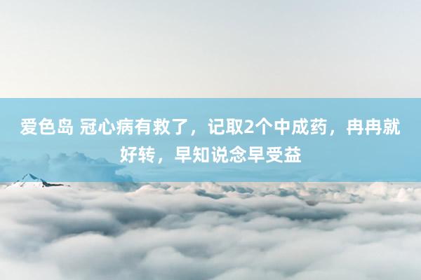 爱色岛 冠心病有救了，记取2个中成药，冉冉就好转，早知说念早受益