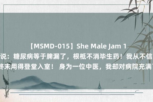 【MSMD-015】She Male Jam 15 多年前，宁夏一位土郎中说：糖尿病等于脾漏了，根柢不消毕生药！我从不信到佩服的五体投地，再到终末用得登堂入室！ 身为一位中医，我却对病院充满了敌意，脑怒，为什么呢？我家历代行医，打我记事...