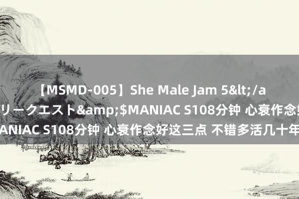 【MSMD-005】She Male Jam 5</a>2008-08-04グローリークエスト&$MANIAC S108分钟 心衰作念好这三点 不错多活几十年