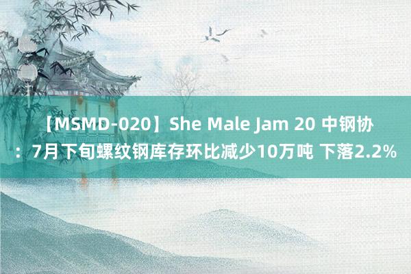 【MSMD-020】She Male Jam 20 中钢协：7月下旬螺纹钢库存环比减少10万吨 下落2.2%