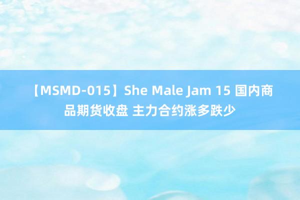 【MSMD-015】She Male Jam 15 国内商品期货收盘 主力合约涨多跌少