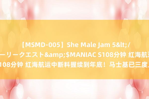 【MSMD-005】She Male Jam 5</a>2008-08-04グローリークエスト&$MANIAC S108分钟 红海航运中断料握续到年底！马士基已三度上调全年投合