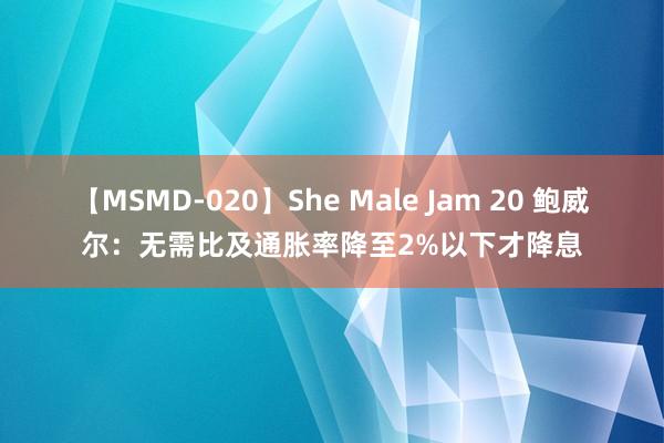 【MSMD-020】She Male Jam 20 鲍威尔：无需比及通胀率降至2%以下才降息