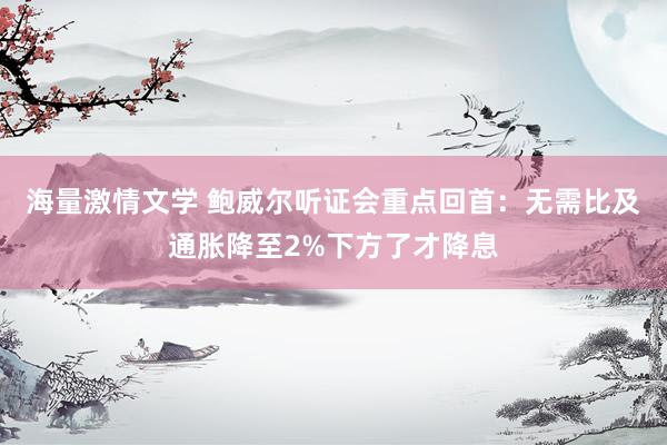 海量激情文学 鲍威尔听证会重点回首：无需比及通胀降至2%下方了才降息