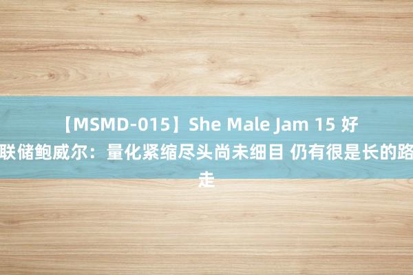 【MSMD-015】She Male Jam 15 好意思联储鲍威尔：量化紧缩尽头尚未细目 仍有很是长的路要走