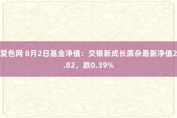 爱色网 8月2日基金净值：交银新成长羼杂最新净值2.82，跌0.39%