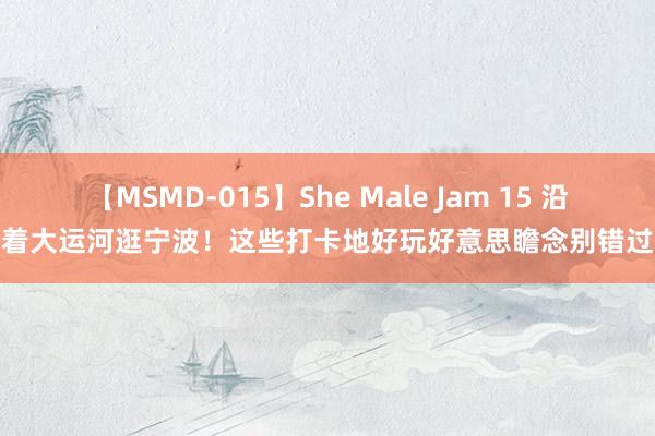 【MSMD-015】She Male Jam 15 沿着大运河逛宁波！这些打卡地好玩好意思瞻念别错过