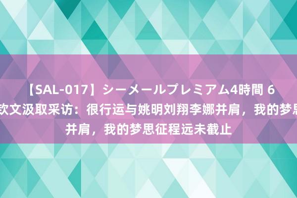 【SAL-017】シーメールプレミアム4時間 6 星探直击丨郑钦文汲取采访：很行运与姚明刘翔李娜并肩，我的梦思征程远未截止