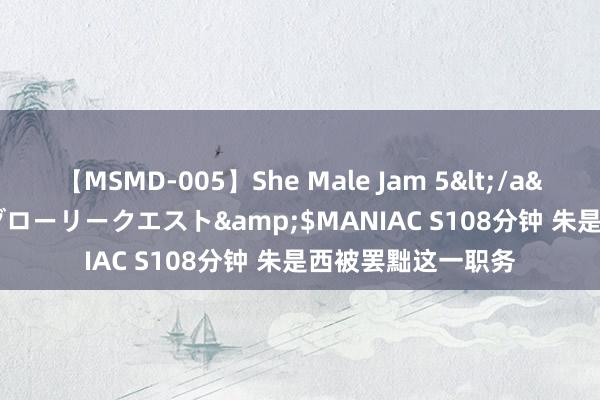 【MSMD-005】She Male Jam 5</a>2008-08-04グローリークエスト&$MANIAC S108分钟 朱是西被罢黜这一职务