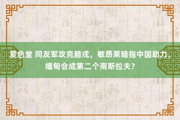 爱色堂 同友军攻克腊戌，敏昂莱暗指中国助力，缅甸会成第二个南斯拉夫？