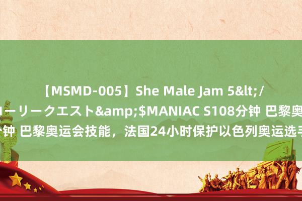 【MSMD-005】She Male Jam 5</a>2008-08-04グローリークエスト&$MANIAC S108分钟 巴黎奥运会技能，法国24小时保护以色列奥运选手，“待遇”不一般