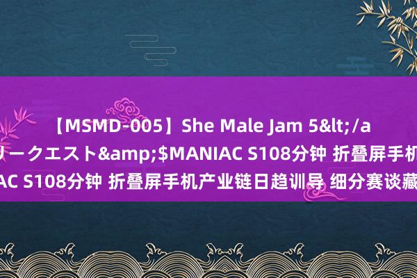 【MSMD-005】She Male Jam 5</a>2008-08-04グローリークエスト&$MANIAC S108分钟 折叠屏手机产业链日趋训导 细分赛谈藏商机