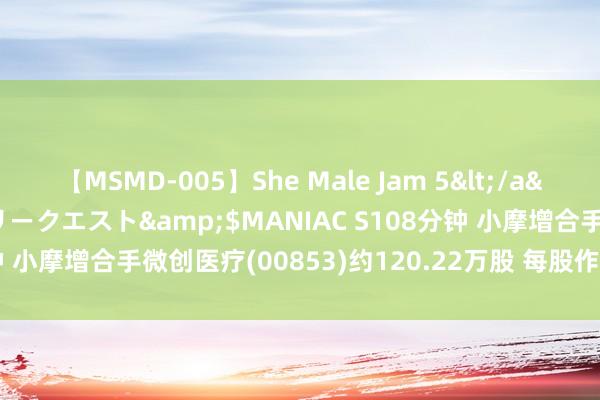 【MSMD-005】She Male Jam 5</a>2008-08-04グローリークエスト&$MANIAC S108分钟 小摩增合手微创医疗(00853)约120.22万股 每股作价约5.70港元