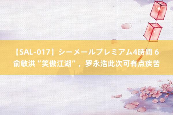 【SAL-017】シーメールプレミアム4時間 6 俞敏洪“笑傲江湖”，罗永浩此次可有点疾苦