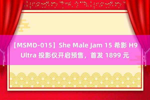 【MSMD-015】She Male Jam 15 希影 H9 Ultra 投影仪开启预售，首发 1899 元